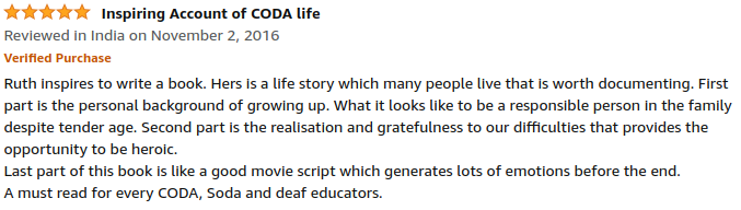 5 Stars: Inspiring Account of CODA life: Ruth inspires to write a book. Hers is a life story which many people live that is worth documenting. First part is the personal background of growing up. What it looks like to be a responsible person in the family despite tender age. Second part is the realisation and gratefulness to our difficulties that provides the opportunity to be heroic. Last part of this book is like a good movie script which generates lots of emotions before the end. A must read for every CODA, Soda and deaf educators. Opens new window.